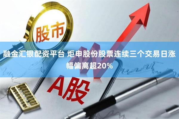 融金汇银配资平台 炬申股份股票连续三个交易日涨幅偏离超20%