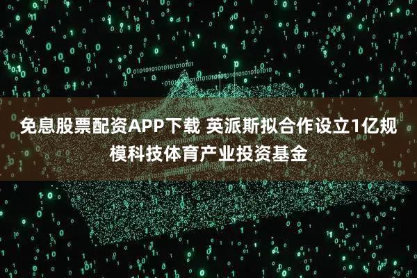 免息股票配资APP下载 英派斯拟合作设立1亿规模科技体育产业投资基金