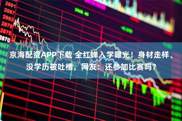 京海配资APP下载 全红婵入学曝光！身材走样、没学历被吐槽，网友：还参加比赛吗？