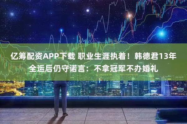 亿筹配资APP下载 职业生涯执着！韩德君13年全运后仍守诺言：不拿冠军不办婚礼
