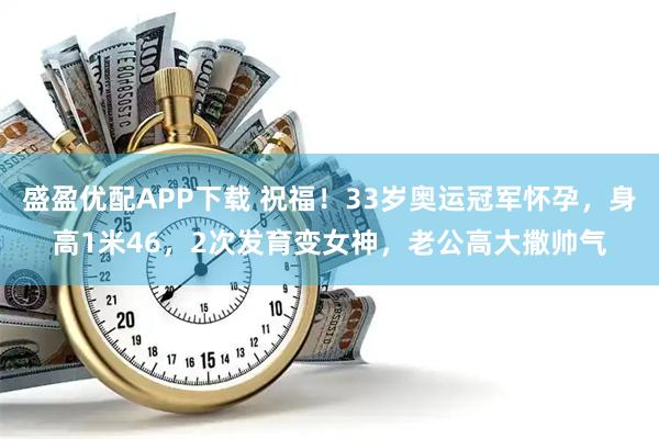 盛盈优配APP下载 祝福！33岁奥运冠军怀孕，身高1米46，2次发育变女神，老公高大撒帅气