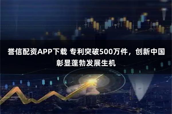誉信配资APP下载 专利突破500万件，创新中国彰显蓬勃发展生机