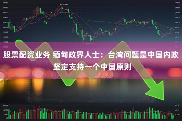股票配资业务 缅甸政界人士：台湾问题是中国内政 坚定支持一个中国原则