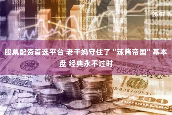 股票配资首选平台 老干妈守住了“辣酱帝国”基本盘 经典永不过时