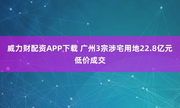 威力财配资APP下载 广州3宗涉宅用地22.8亿元低价成交