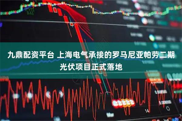 九鼎配资平台 上海电气承接的罗马尼亚帕劳二期光伏项目正式落地