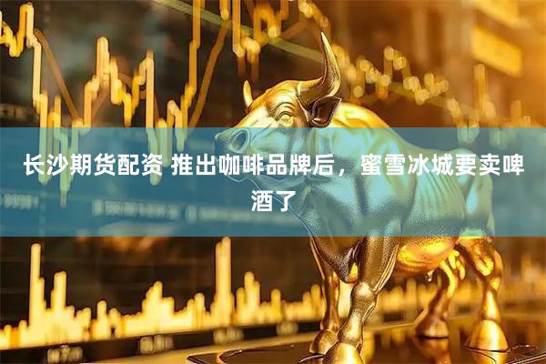 长沙期货配资 推出咖啡品牌后，蜜雪冰城要卖啤酒了