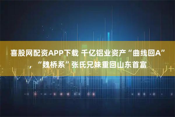 喜股网配资APP下载 千亿铝业资产“曲线回A”，“魏桥系”张氏兄妹重回山东首富