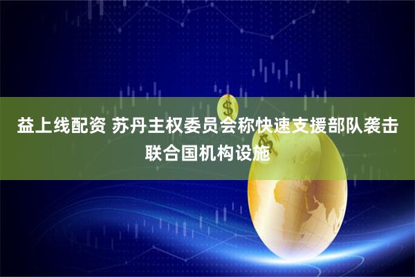 益上线配资 苏丹主权委员会称快速支援部队袭击联合国机构设施