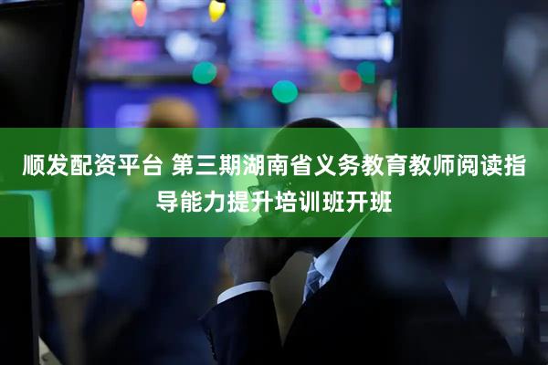 顺发配资平台 第三期湖南省义务教育教师阅读指导能力提升培训班开班