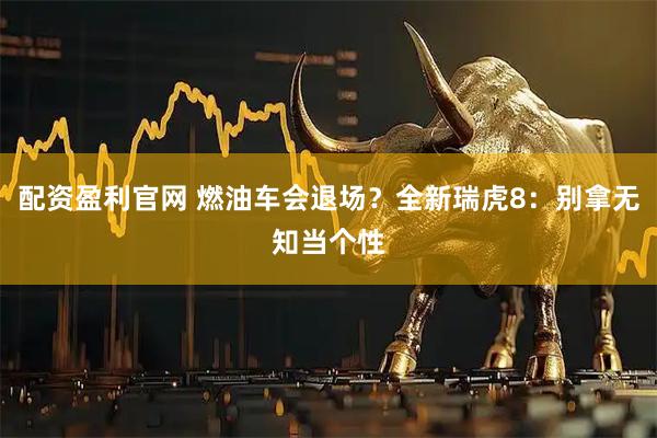 配资盈利官网 燃油车会退场？全新瑞虎8：别拿无知当个性