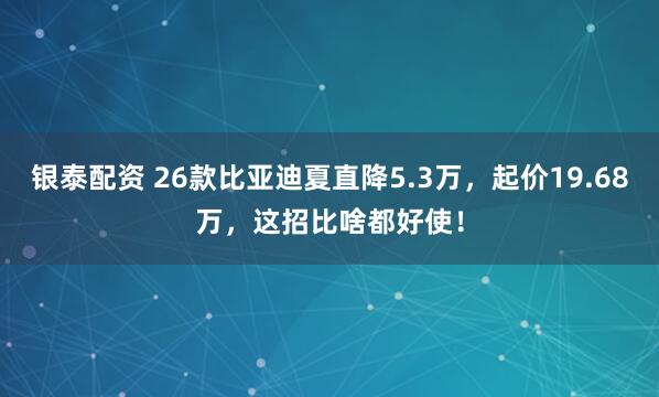 银泰配资 26款比亚迪夏直降5.3万，起价19.68万，这招比啥都好使！