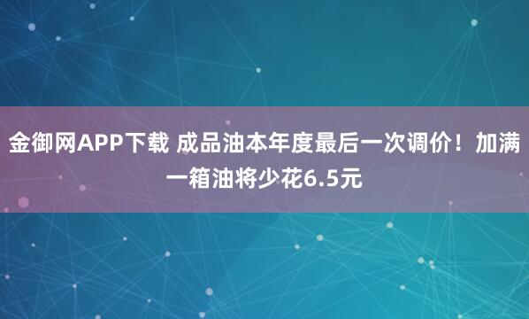 金御网APP下载 成品油本年度最后一次调价！加满一箱油将少花6.5元