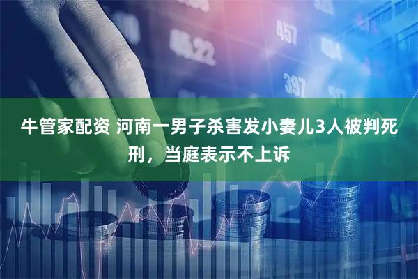牛管家配资 河南一男子杀害发小妻儿3人被判死刑，当庭表示不上诉