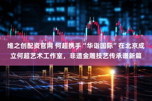 维之创配资官网 何超携手“华诣国际”在北京成立何超艺术工作室，非遗金雕技艺传承谱新篇