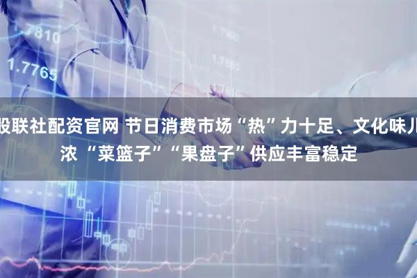 股联社配资官网 节日消费市场“热”力十足、文化味儿浓 “菜篮子”“果盘子”供应丰富稳定