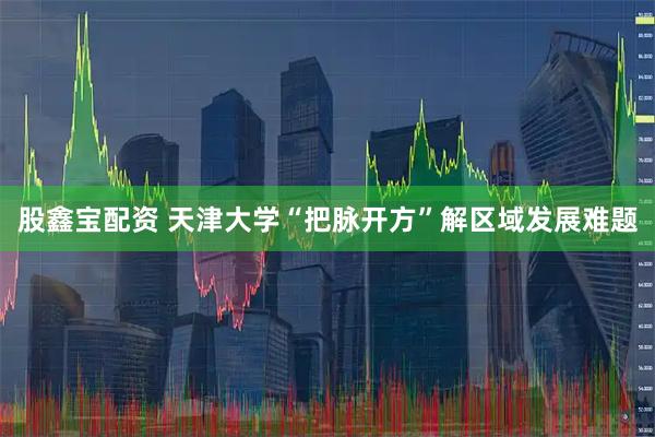 股鑫宝配资 天津大学“把脉开方”解区域发展难题