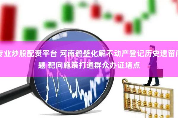 专业炒股配资平台 河南鹤壁化解不动产登记历史遗留问题 靶向施策打通群众办证堵点