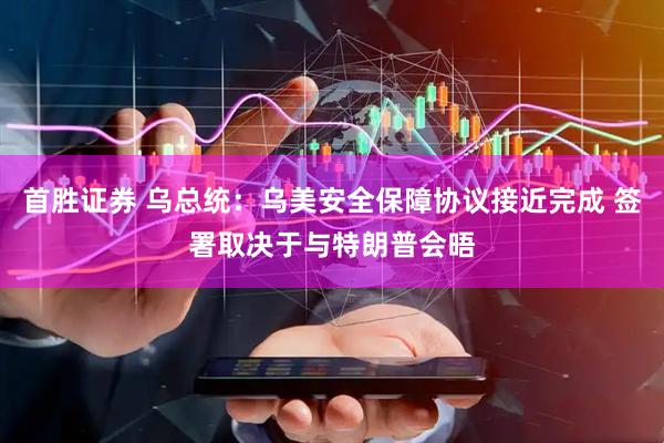 首胜证券 乌总统：乌美安全保障协议接近完成 签署取决于与特朗普会晤