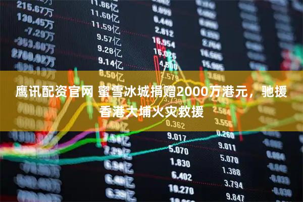 鹰讯配资官网 蜜雪冰城捐赠2000万港元，驰援香港大埔火灾救援