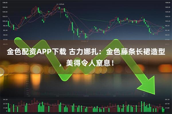 金色配资APP下载 古力娜扎：金色藤条长裙造型，美得令人窒息！
