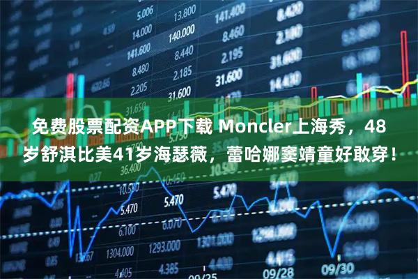 免费股票配资APP下载 Moncler上海秀，48岁舒淇比美41岁海瑟薇，蕾哈娜窦靖童好敢穿！