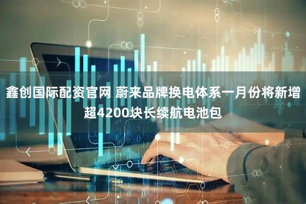 鑫创国际配资官网 蔚来品牌换电体系一月份将新增超4200块长续航电池包