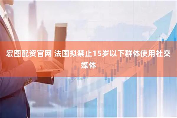 宏图配资官网 法国拟禁止15岁以下群体使用社交媒体