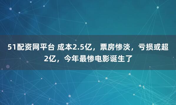 51配资网平台 成本2.5亿，票房惨淡，亏损或超2亿，今年最惨电影诞生了