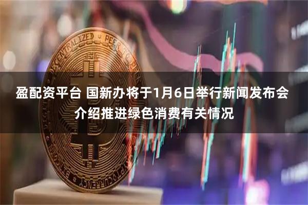 盈配资平台 国新办将于1月6日举行新闻发布会 介绍推进绿色消费有关情况