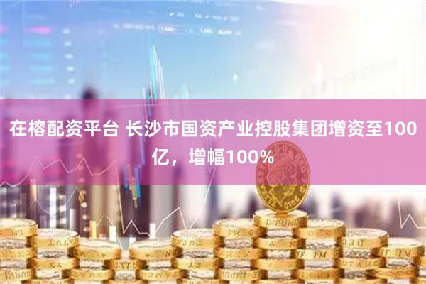 在榕配资平台 长沙市国资产业控股集团增资至100亿，增幅100%