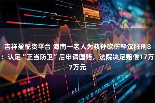 吉祥盈配资平台 海南一老人为救孙砍伤醉汉服刑8月：认定“正当防卫”后申请国赔，法院决定赔偿17万元