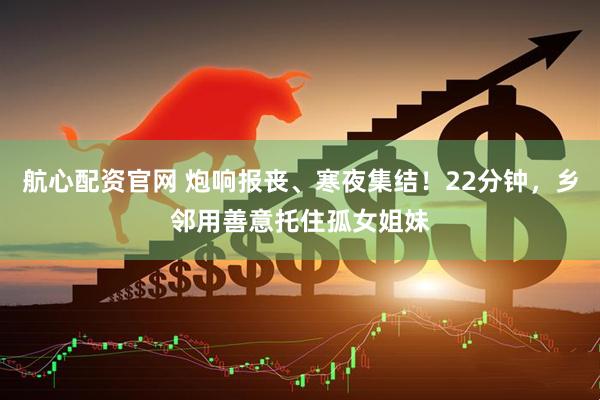 航心配资官网 炮响报丧、寒夜集结！22分钟，乡邻用善意托住孤女姐妹