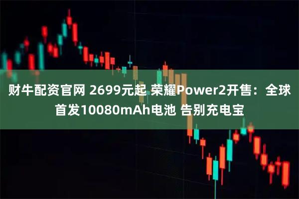 财牛配资官网 2699元起 荣耀Power2开售：全球首发10080mAh电池 告别充电宝