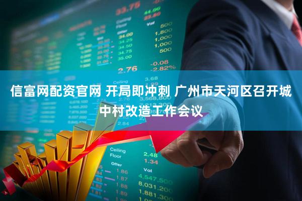 信富网配资官网 开局即冲刺 广州市天河区召开城中村改造工作会议