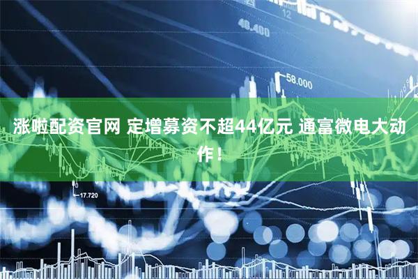 涨啦配资官网 定增募资不超44亿元 通富微电大动作！