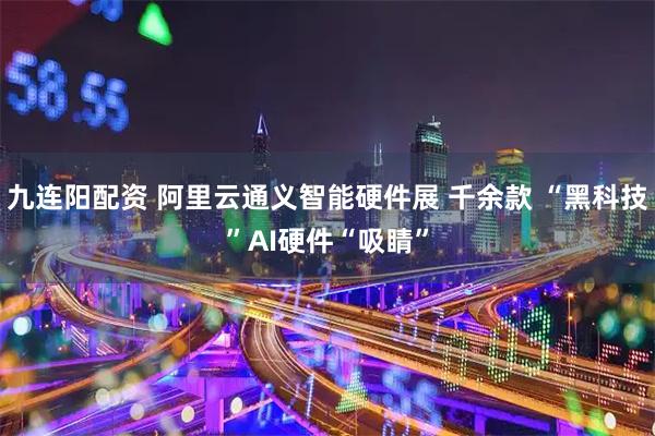 九连阳配资 阿里云通义智能硬件展 千余款 “黑科技”AI硬件“吸睛”