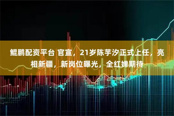 鲲鹏配资平台 官宣，21岁陈芋汐正式上任，亮相新疆，新岗位曝光，全红婵期待