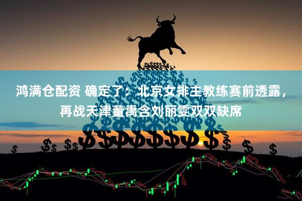 鸿满仓配资 确定了：北京女排主教练赛前透露，再战天津董禹含刘丽雯双双缺席
