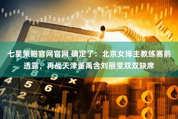 七星策略官网官网 确定了：北京女排主教练赛前透露，再战天津董禹含刘丽雯双双缺席