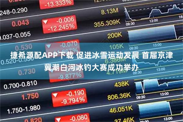 捷希源配APP下载 促进冰雪运动发展 首届京津冀潮白河冰钓大赛成功举办