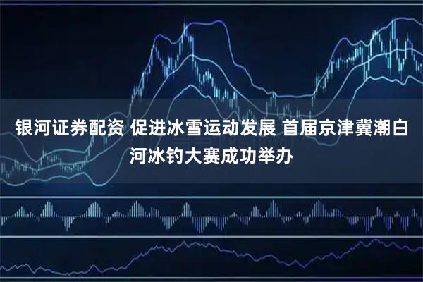 银河证券配资 促进冰雪运动发展 首届京津冀潮白河冰钓大赛成功举办
