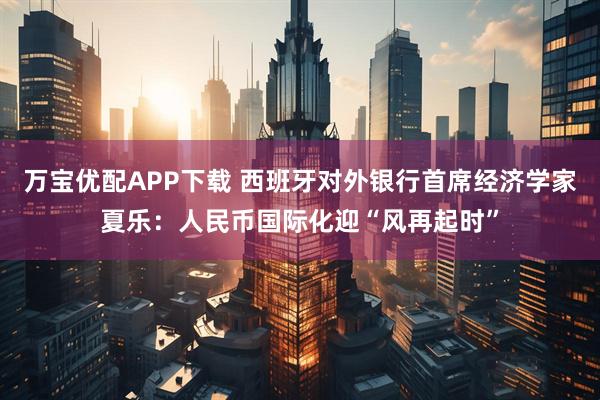 万宝优配APP下载 西班牙对外银行首席经济学家夏乐：人民币国际化迎“风再起时”