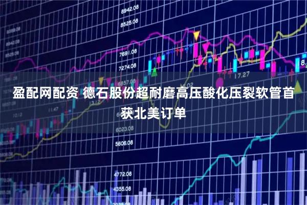 盈配网配资 德石股份超耐磨高压酸化压裂软管首获北美订单