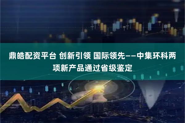 鼎皓配资平台 创新引领 国际领先——中集环科两项新产品通过省级鉴定