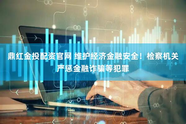 鼎红金投配资官网 维护经济金融安全！检察机关严惩金融诈骗等犯罪