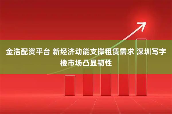 金浩配资平台 新经济动能支撑租赁需求 深圳写字楼市场凸显韧性