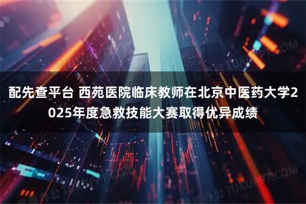 配先查平台 西苑医院临床教师在北京中医药大学2025年度急救技能大赛取得优异成绩