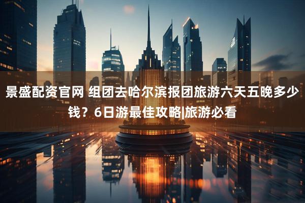 景盛配资官网 组团去哈尔滨报团旅游六天五晚多少钱？6日游最佳攻略|旅游必看