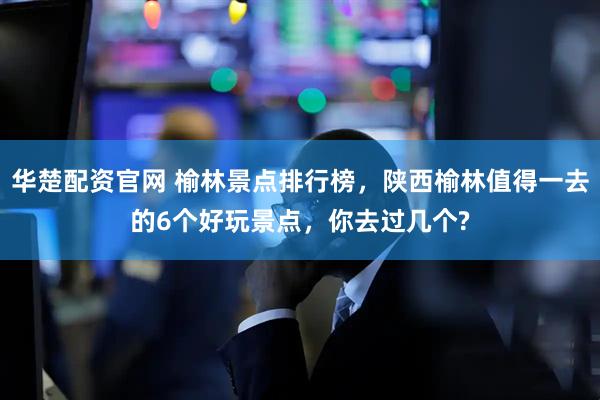 华楚配资官网 榆林景点排行榜，陕西榆林值得一去的6个好玩景点，你去过几个?